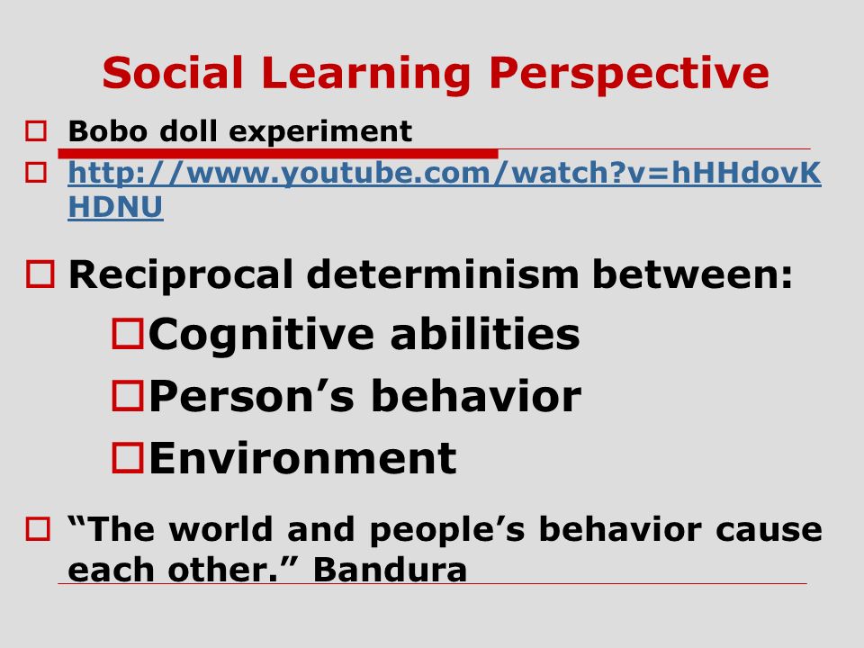 Social Learning Perspective  Bobo doll experiment    v=hHHdovK HDNU   v=hHHdovK HDNU  Reciprocal determinism between:  Cognitive abilities  Person’s behavior  Environment  The world and people’s behavior cause each other. Bandura