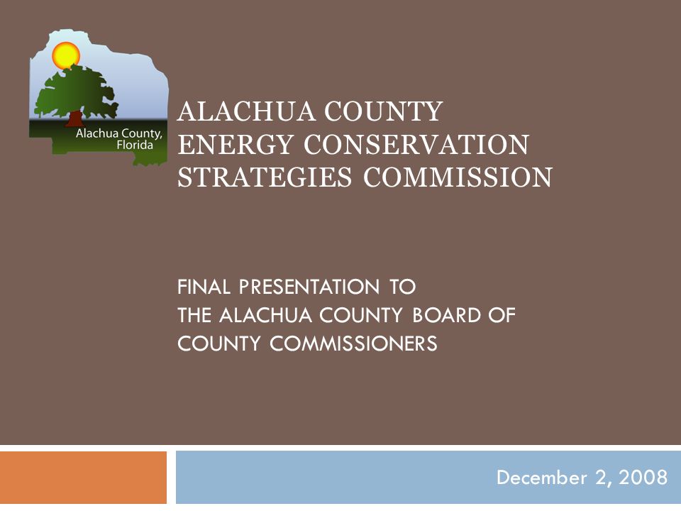ALACHUA COUNTY ENERGY CONSERVATION STRATEGIES COMMISSION FINAL PRESENTATION TO THE ALACHUA COUNTY BOARD OF COUNTY COMMISSIONERS December 2, 2008