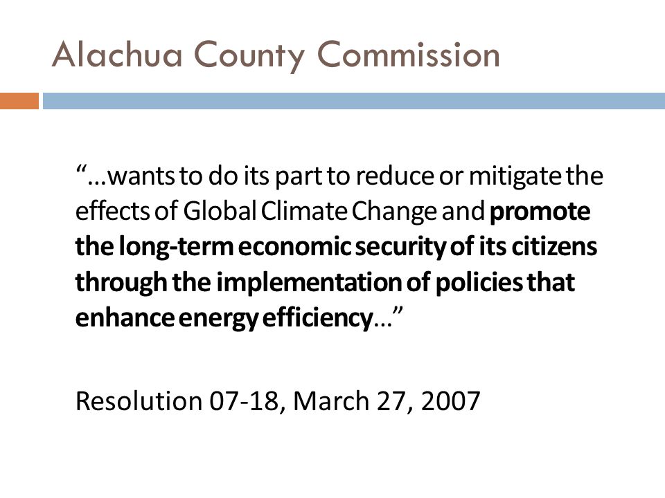 Alachua County Commission …wants to do its part to reduce or mitigate the effects of Global Climate Change and promote the long-term economic security of its citizens through the implementation of policies that enhance energy efficiency… Resolution 07-18, March 27, 2007