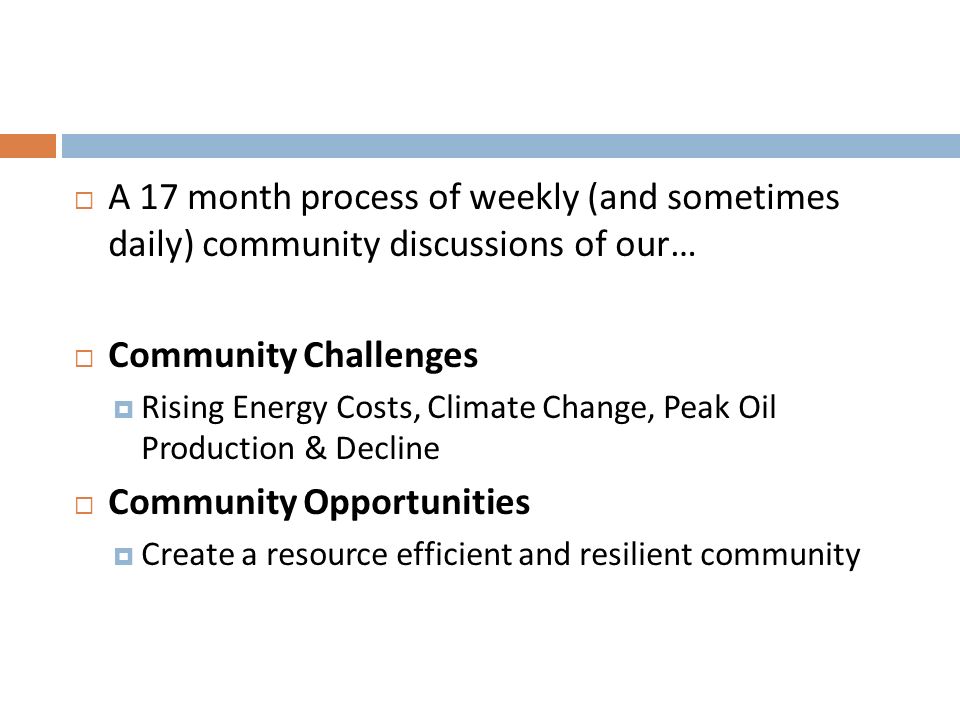  A 17 month process of weekly (and sometimes daily) community discussions of our…  Community Challenges  Rising Energy Costs, Climate Change, Peak Oil Production & Decline  Community Opportunities  Create a resource efficient and resilient community
