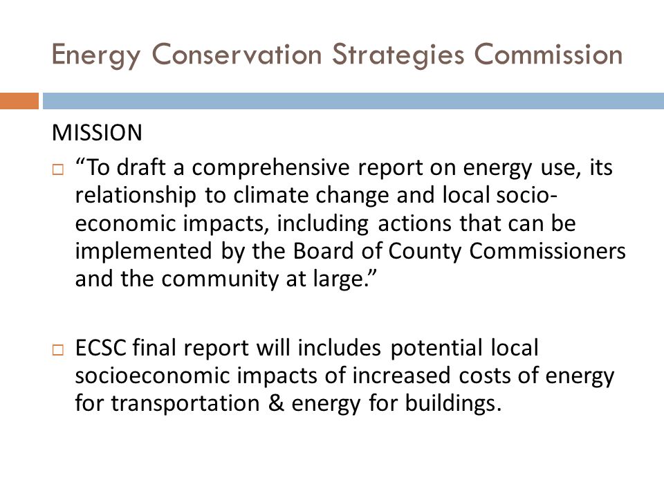 Energy Conservation Strategies Commission MISSION  To draft a comprehensive report on energy use, its relationship to climate change and local socio- economic impacts, including actions that can be implemented by the Board of County Commissioners and the community at large.  ECSC final report will includes potential local socioeconomic impacts of increased costs of energy for transportation & energy for buildings.