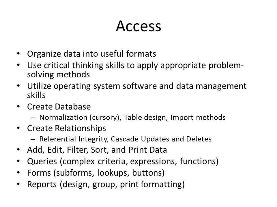 Access Organize data into useful formats Use critical thinking skills to apply appropriate problem- solving methods Utilize operating system software and data management skills Create Database – Normalization (cursory), Table design, Import methods Create Relationships – Referential Integrity, Cascade Updates and Deletes Add, Edit, Filter, Sort, and Print Data Queries (complex criteria, expressions, functions) Forms (subforms, lookups, buttons) Reports (design, group, print formatting)