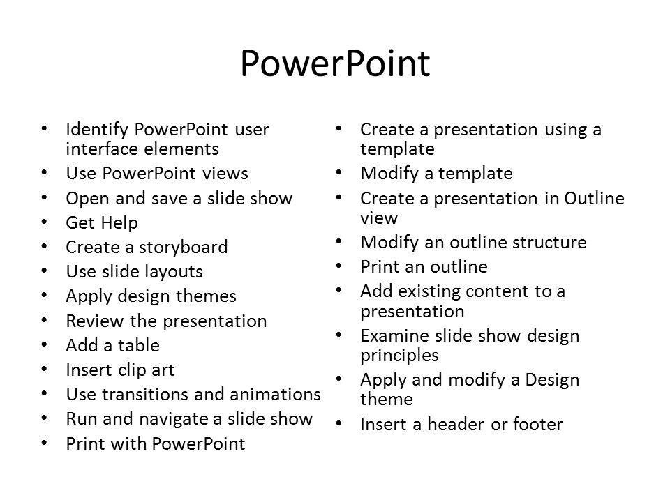 PowerPoint Identify PowerPoint user interface elements Use PowerPoint views Open and save a slide show Get Help Create a storyboard Use slide layouts Apply design themes Review the presentation Add a table Insert clip art Use transitions and animations Run and navigate a slide show Print with PowerPoint Create a presentation using a template Modify a template Create a presentation in Outline view Modify an outline structure Print an outline Add existing content to a presentation Examine slide show design principles Apply and modify a Design theme Insert a header or footer