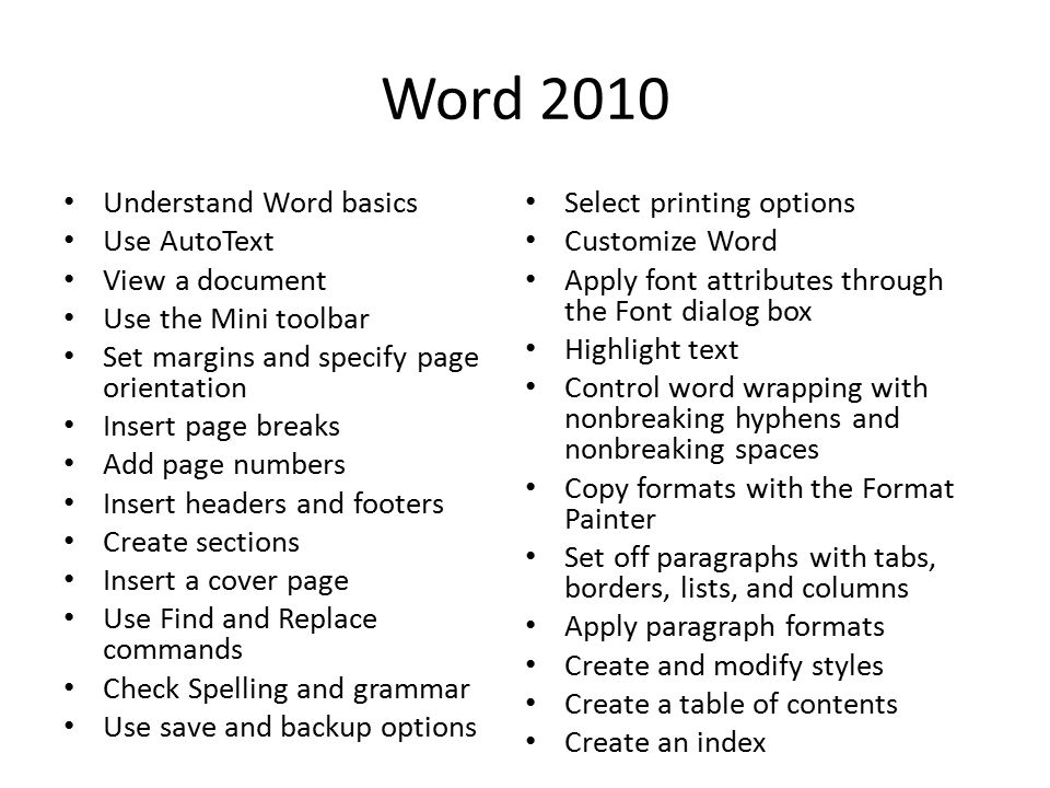 Word 2010 Understand Word basics Use AutoText View a document Use the Mini toolbar Set margins and specify page orientation Insert page breaks Add page numbers Insert headers and footers Create sections Insert a cover page Use Find and Replace commands Check Spelling and grammar Use save and backup options Select printing options Customize Word Apply font attributes through the Font dialog box Highlight text Control word wrapping with nonbreaking hyphens and nonbreaking spaces Copy formats with the Format Painter Set off paragraphs with tabs, borders, lists, and columns Apply paragraph formats Create and modify styles Create a table of contents Create an index