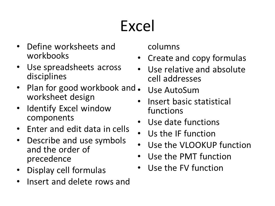 Excel Define worksheets and workbooks Use spreadsheets across disciplines Plan for good workbook and worksheet design Identify Excel window components Enter and edit data in cells Describe and use symbols and the order of precedence Display cell formulas Insert and delete rows and columns Create and copy formulas Use relative and absolute cell addresses Use AutoSum Insert basic statistical functions Use date functions Us the IF function Use the VLOOKUP function Use the PMT function Use the FV function