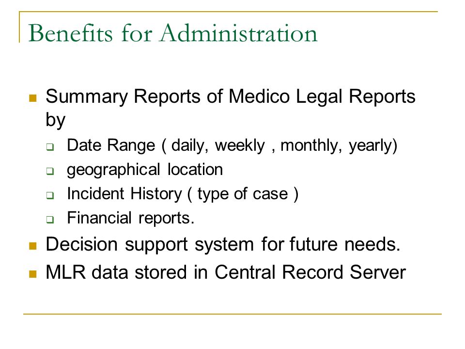 Benefits for Administration Summary Reports of Medico Legal Reports by  Date Range ( daily, weekly, monthly, yearly)  geographical location  Incident History ( type of case )  Financial reports.