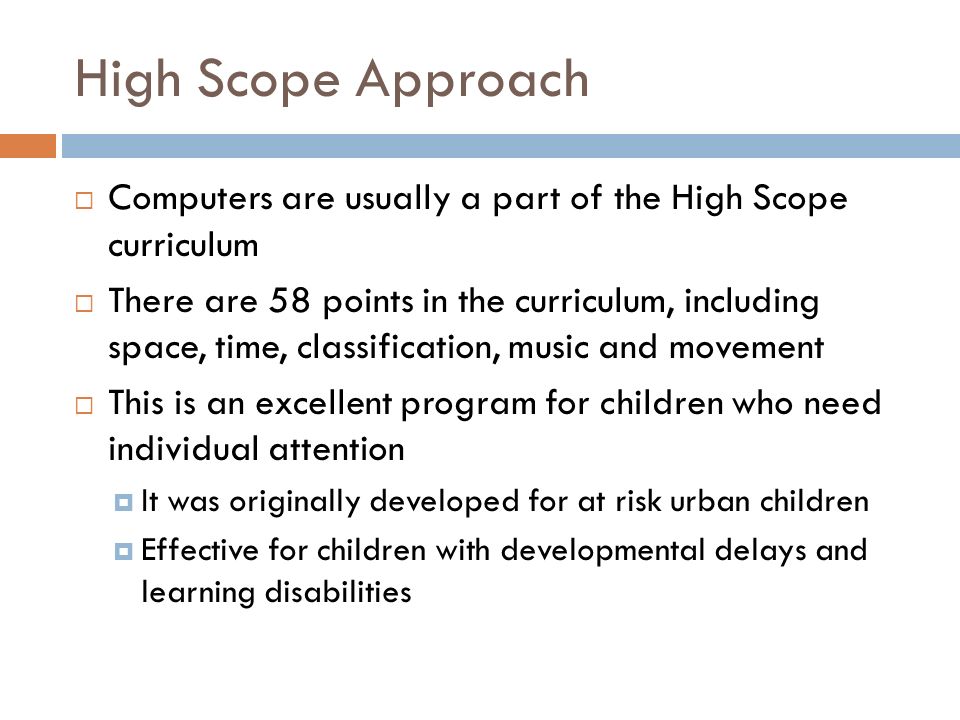 High Scope Approach  Computers are usually a part of the High Scope curriculum  There are 58 points in the curriculum, including space, time, classification, music and movement  This is an excellent program for children who need individual attention  It was originally developed for at risk urban children  Effective for children with developmental delays and learning disabilities