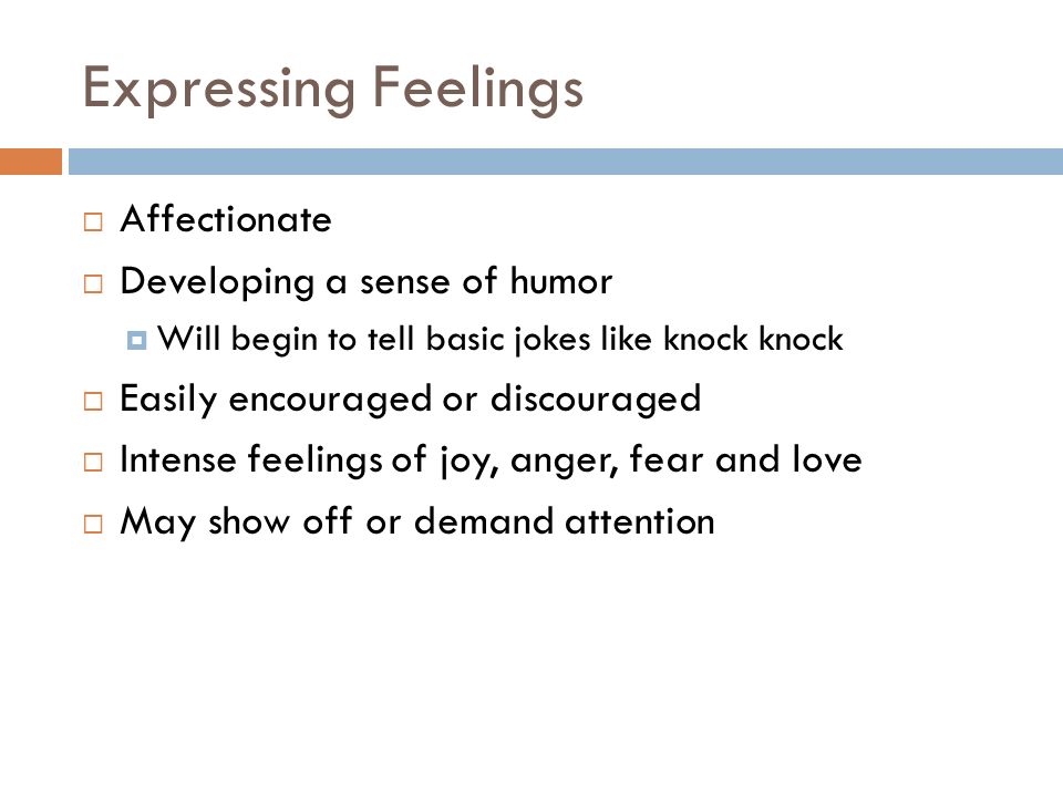 Expressing Feelings  Affectionate  Developing a sense of humor  Will begin to tell basic jokes like knock knock  Easily encouraged or discouraged  Intense feelings of joy, anger, fear and love  May show off or demand attention