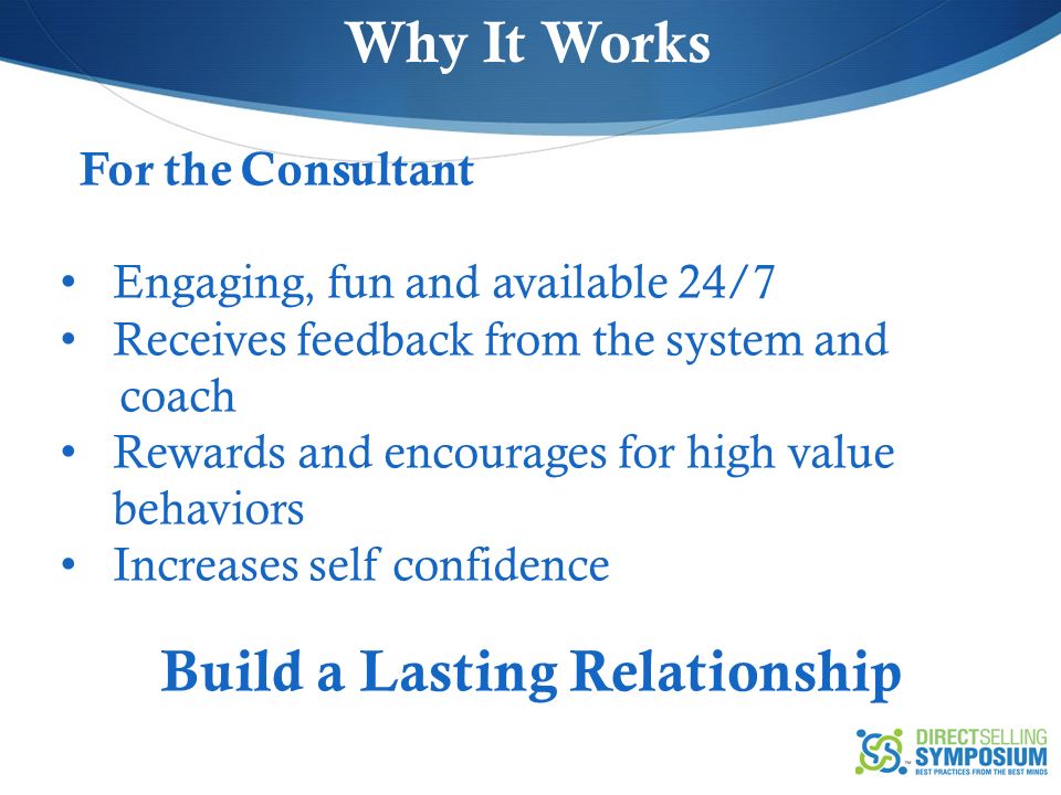 For the Consultant Engaging, fun and available 24/7 Receives feedback from the system and coach Rewards and encourages for high value behaviors Increases self confidence Build a Lasting Relationship Why It Works