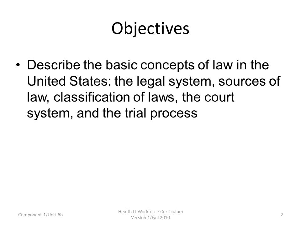 Objectives Describe the basic concepts of law in the United States: the legal system, sources of law, classification of laws, the court system, and the trial process Component 1/Unit 6b2 Health IT Workforce Curriculum Version 1/Fall 2010