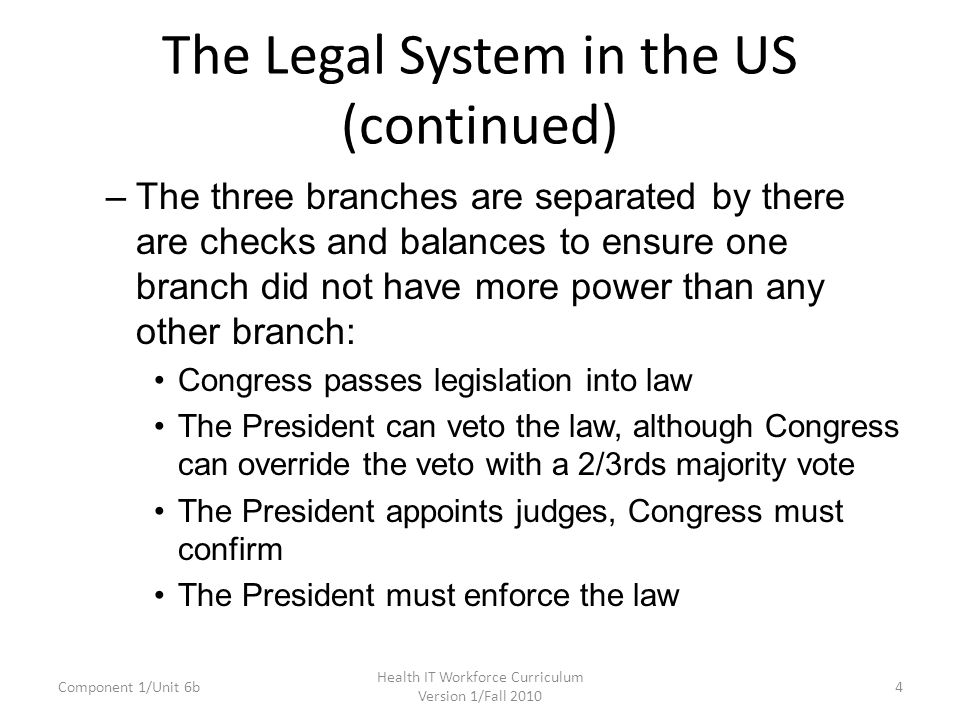 The Legal System in the US (continued) –The three branches are separated by there are checks and balances to ensure one branch did not have more power than any other branch: Congress passes legislation into law The President can veto the law, although Congress can override the veto with a 2/3rds majority vote The President appoints judges, Congress must confirm The President must enforce the law Component 1/Unit 6b4 Health IT Workforce Curriculum Version 1/Fall 2010