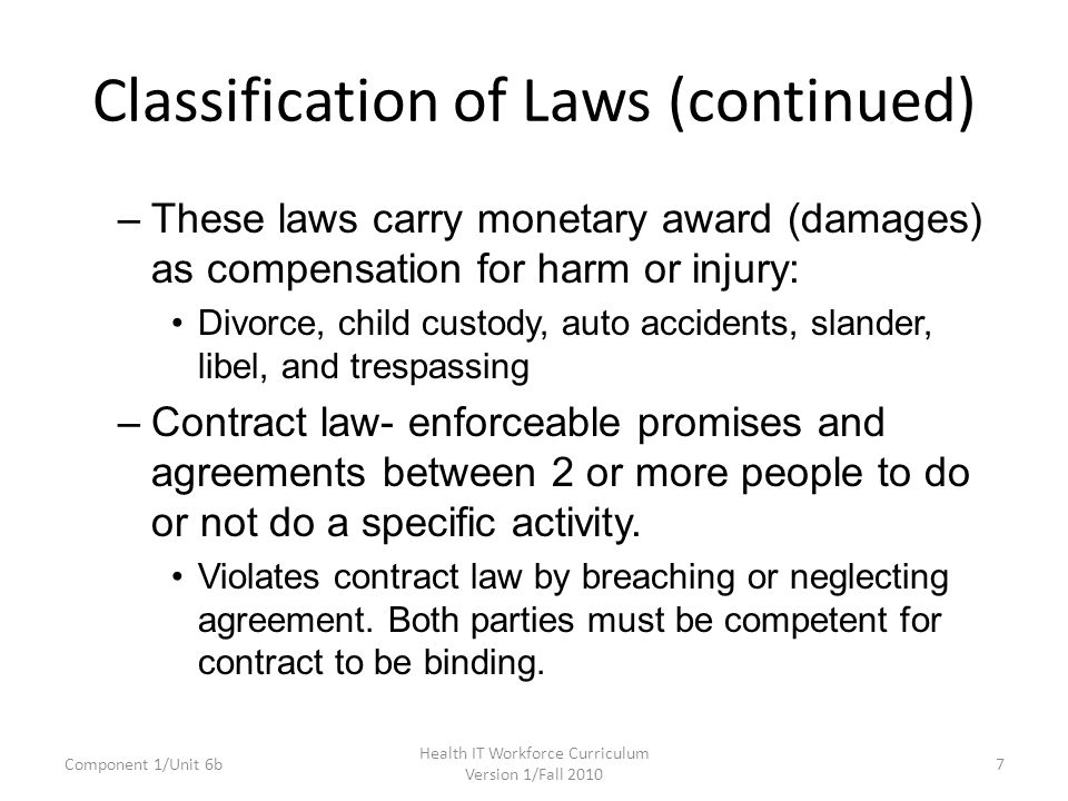 Classification of Laws (continued) –These laws carry monetary award (damages) as compensation for harm or injury: Divorce, child custody, auto accidents, slander, libel, and trespassing –Contract law- enforceable promises and agreements between 2 or more people to do or not do a specific activity.