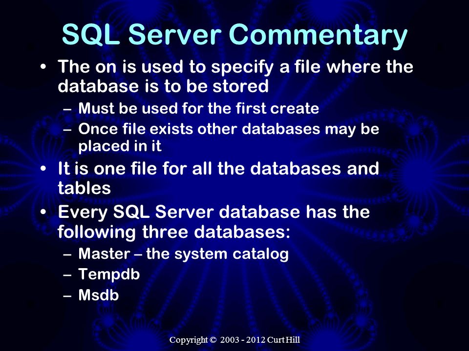 SQL Server Commentary The on is used to specify a file where the database is to be stored –Must be used for the first create –Once file exists other databases may be placed in it It is one file for all the databases and tables Every SQL Server database has the following three databases: –Master – the system catalog –Tempdb –Msdb Copyright © Curt Hill