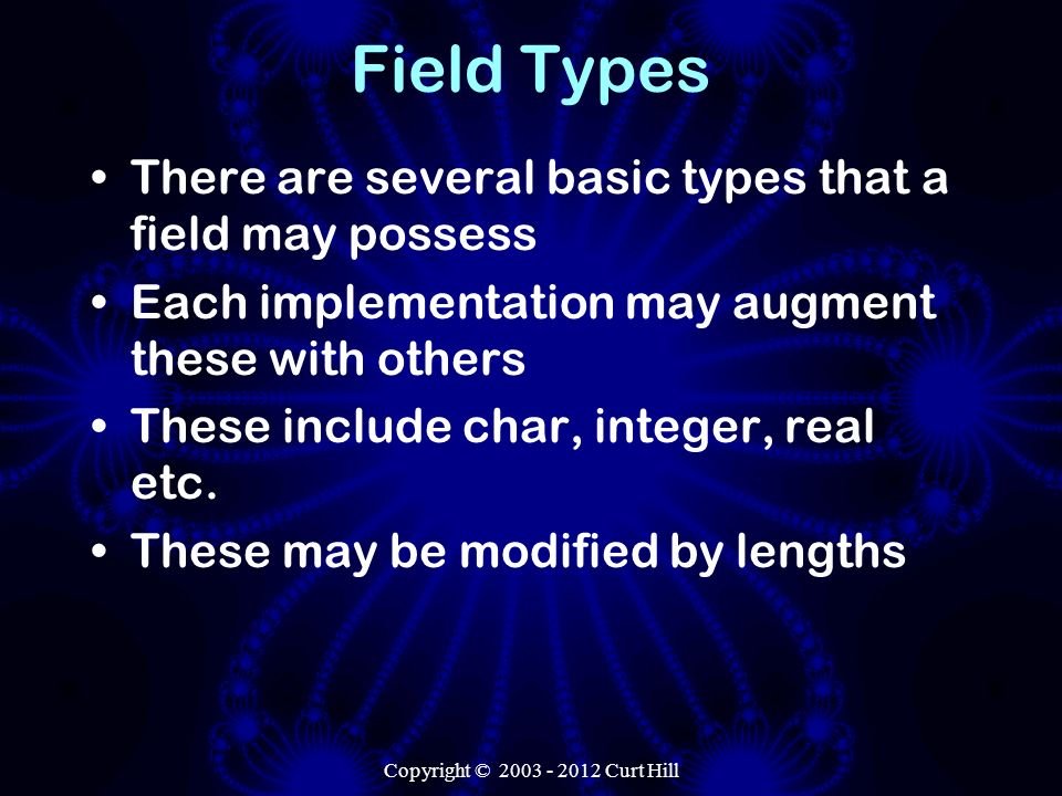 Copyright © Curt Hill Field Types There are several basic types that a field may possess Each implementation may augment these with others These include char, integer, real etc.