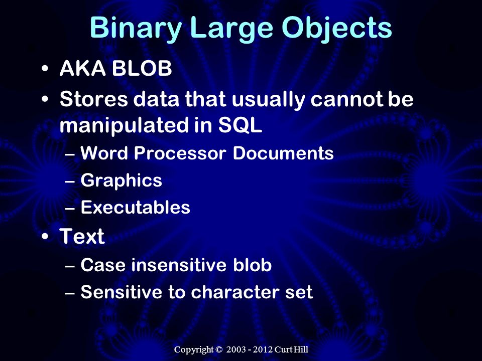 Copyright © Curt Hill Binary Large Objects AKA BLOB Stores data that usually cannot be manipulated in SQL –Word Processor Documents –Graphics –Executables Text –Case insensitive blob –Sensitive to character set