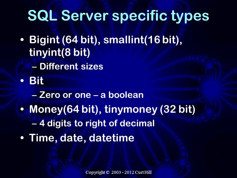 SQL Server specific types Bigint (64 bit), smallint(16 bit), tinyint(8 bit) –Different sizes Bit –Zero or one – a boolean Money(64 bit), tinymoney (32 bit) –4 digits to right of decimal Time, date, datetime Copyright © Curt Hill