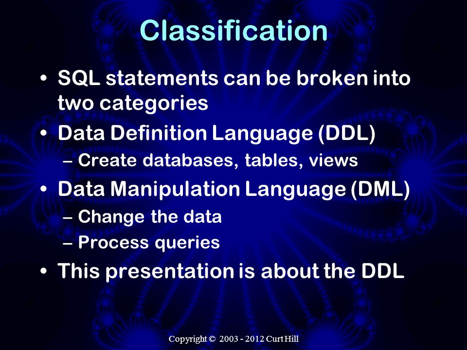 Classification SQL statements can be broken into two categories Data Definition Language (DDL) –Create databases, tables, views Data Manipulation Language (DML) –Change the data –Process queries This presentation is about the DDL Copyright © Curt Hill