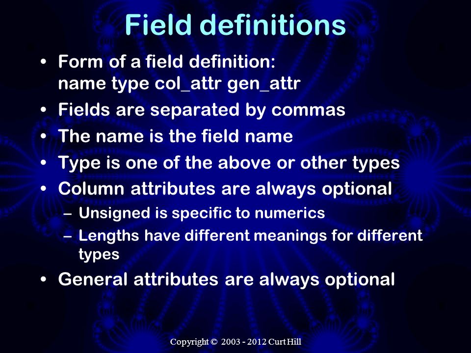 Copyright © Curt Hill Field definitions Form of a field definition: name type col_attr gen_attr Fields are separated by commas The name is the field name Type is one of the above or other types Column attributes are always optional –Unsigned is specific to numerics –Lengths have different meanings for different types General attributes are always optional