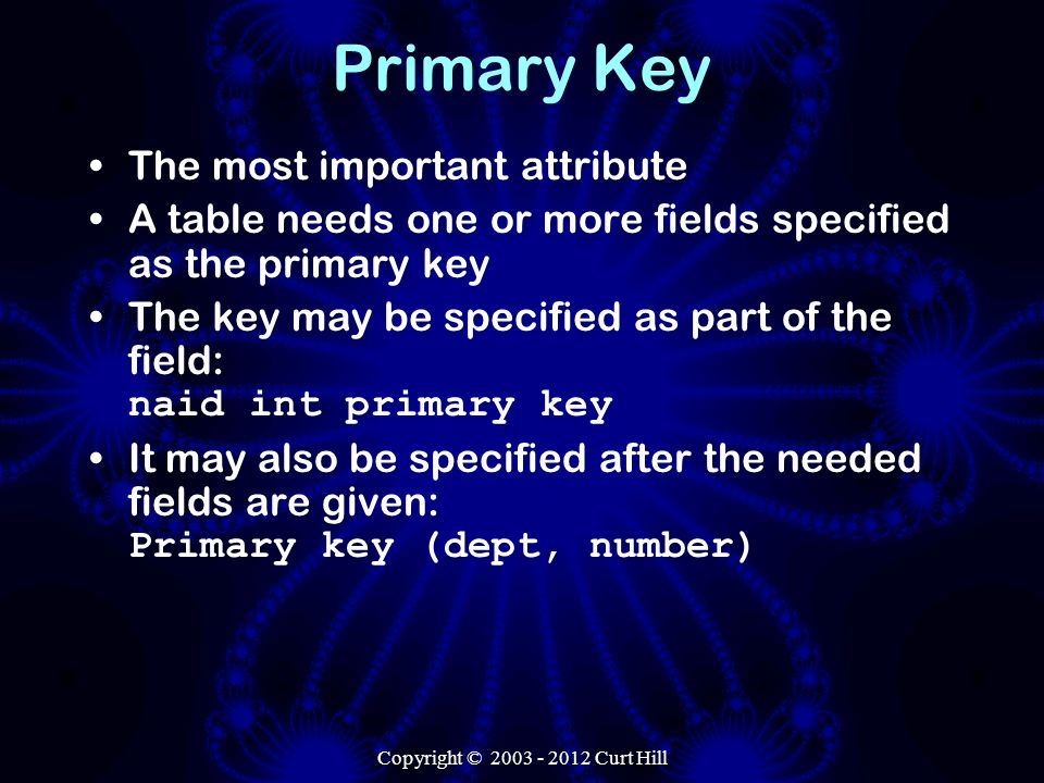 Copyright © Curt Hill Primary Key The most important attribute A table needs one or more fields specified as the primary key The key may be specified as part of the field: naid int primary key It may also be specified after the needed fields are given: Primary key (dept, number)