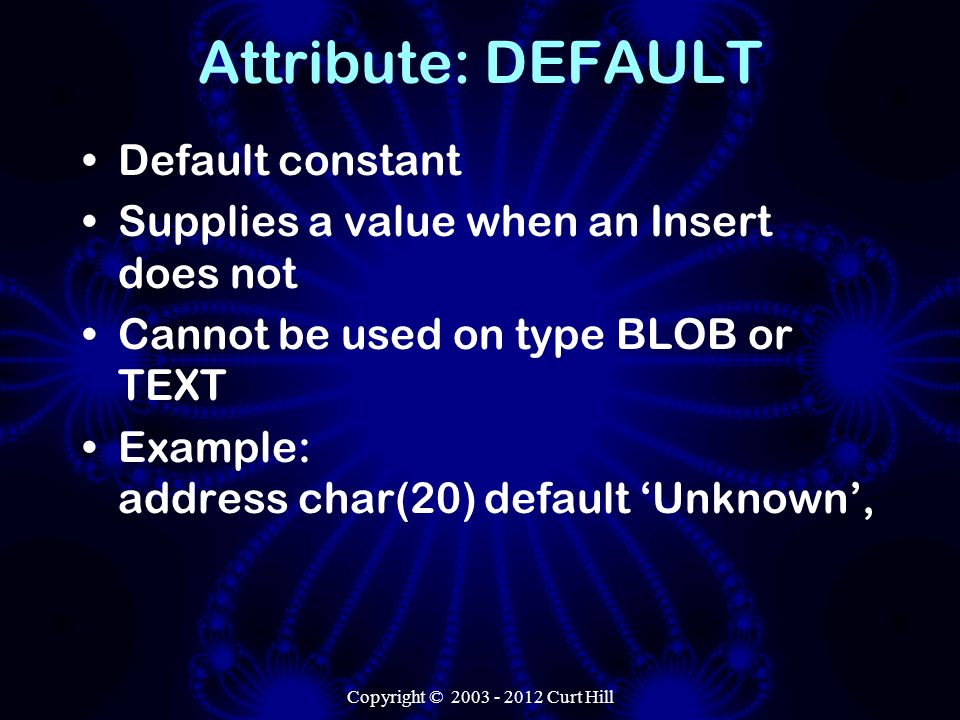 Copyright © Curt Hill Attribute: DEFAULT Default constant Supplies a value when an Insert does not Cannot be used on type BLOB or TEXT Example: address char(20) default ‘Unknown’,