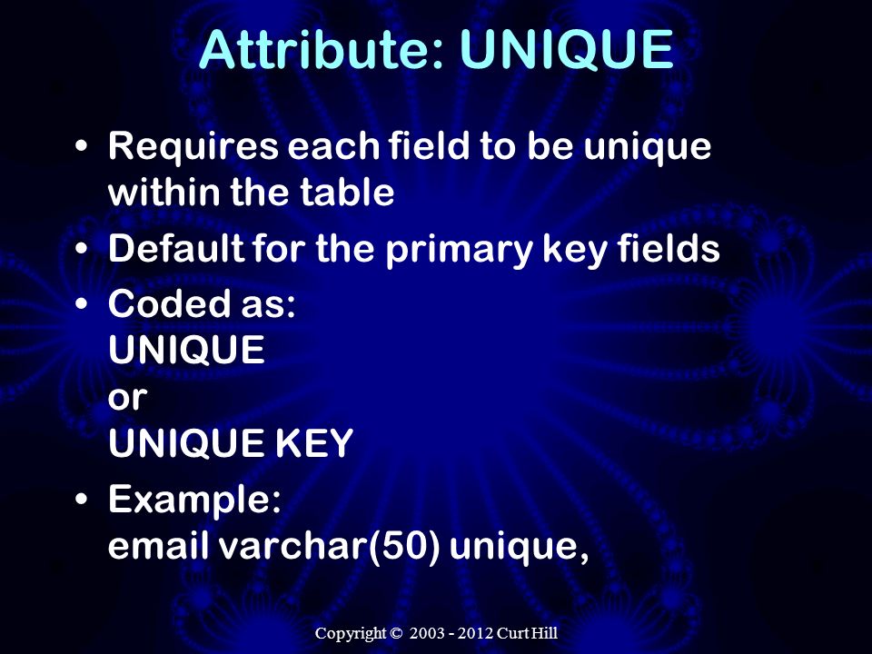 Copyright © Curt Hill Attribute: UNIQUE Requires each field to be unique within the table Default for the primary key fields Coded as: UNIQUE or UNIQUE KEY Example:  varchar(50) unique,