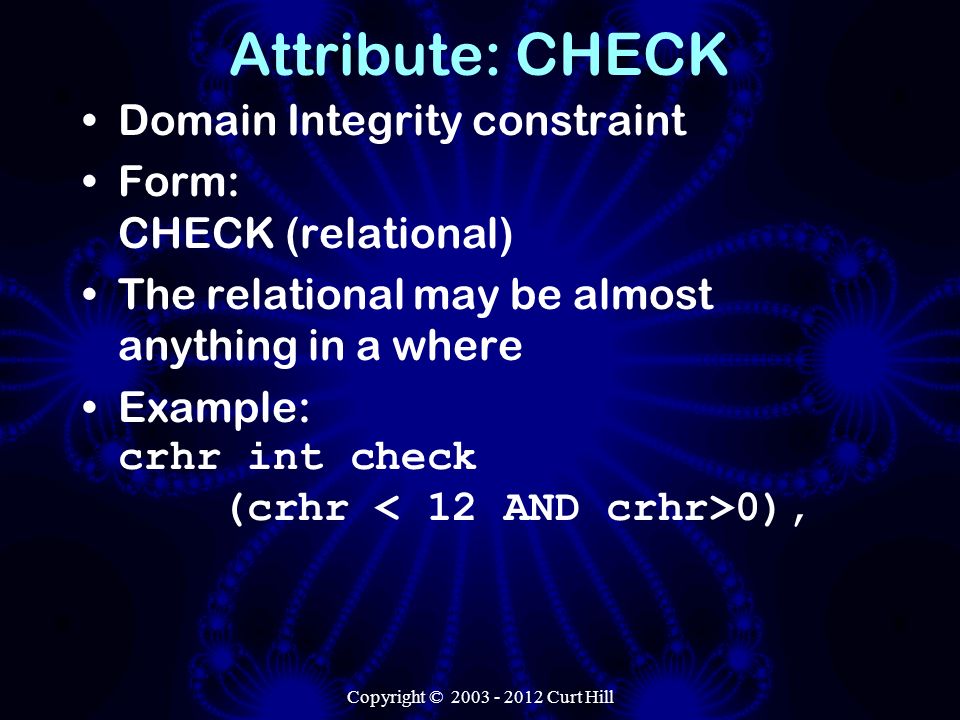 Copyright © Curt Hill Attribute: CHECK Domain Integrity constraint Form: CHECK (relational) The relational may be almost anything in a where Example: crhr int check (crhr 0),