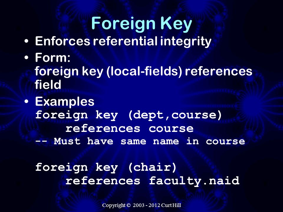 Copyright © Curt Hill Foreign Key Enforces referential integrity Form: foreign key (local-fields) references field Examples foreign key (dept,course) references course -- Must have same name in course foreign key (chair) references faculty.naid