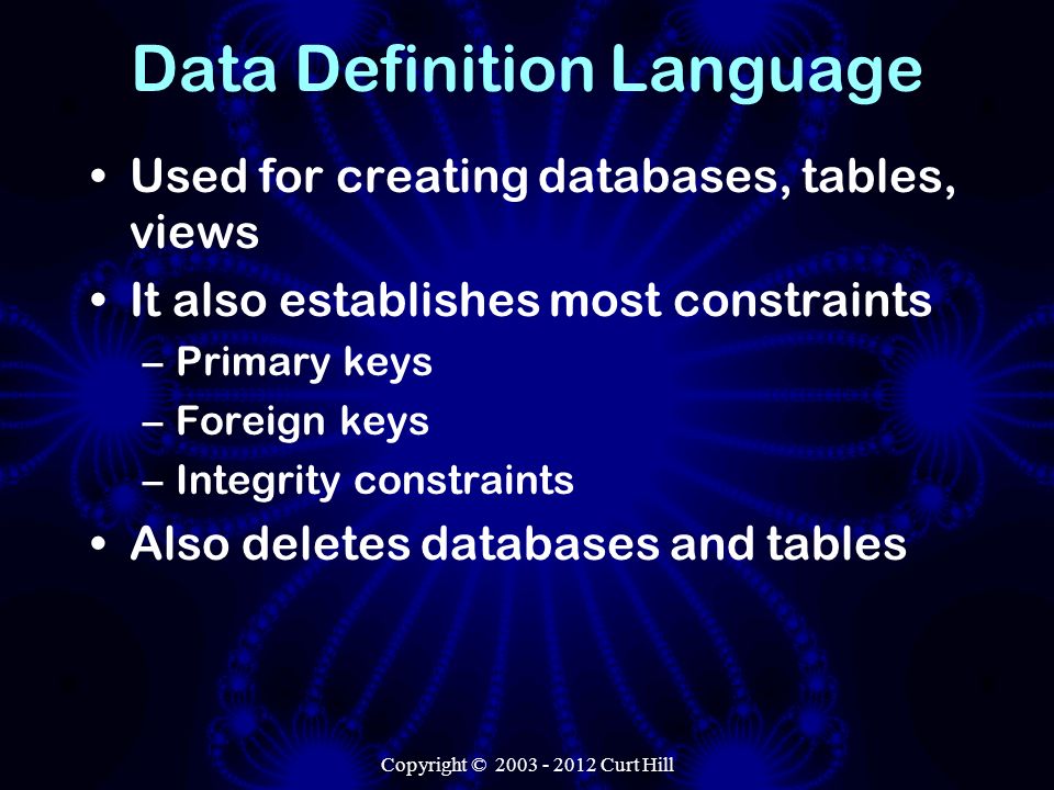 Data Definition Language Used for creating databases, tables, views It also establishes most constraints –Primary keys –Foreign keys –Integrity constraints Also deletes databases and tables
