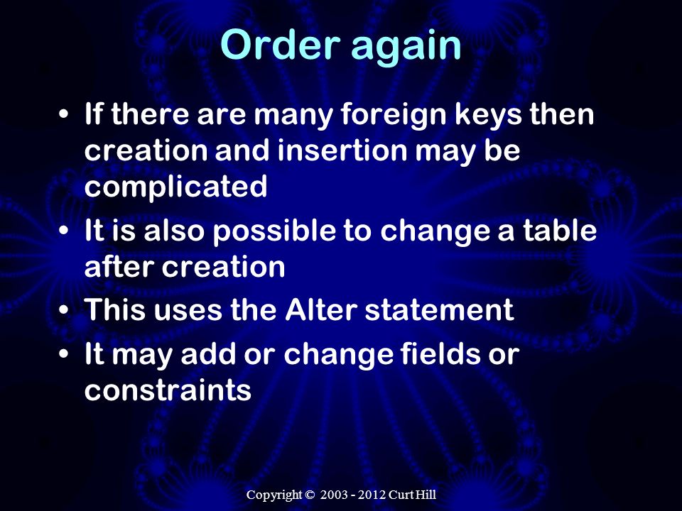 Order again If there are many foreign keys then creation and insertion may be complicated It is also possible to change a table after creation This uses the Alter statement It may add or change fields or constraints Copyright © Curt Hill