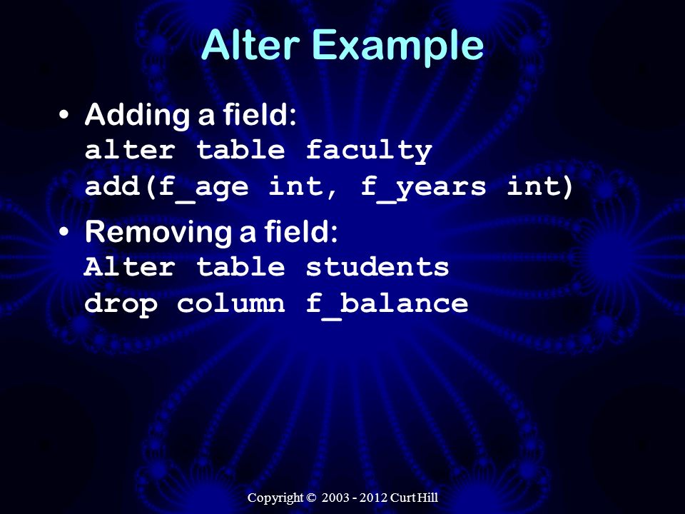 Alter Example Adding a field: alter table faculty add(f_age int, f_years int) Removing a field: Alter table students drop column f_balance Copyright © Curt Hill