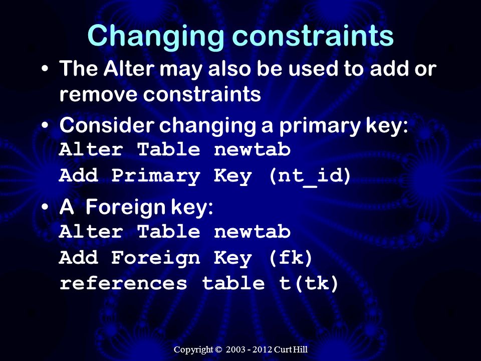 Changing constraints The Alter may also be used to add or remove constraints Consider changing a primary key: Alter Table newtab Add Primary Key (nt_id) A Foreign key: Alter Table newtab Add Foreign Key (fk) references table t(tk)