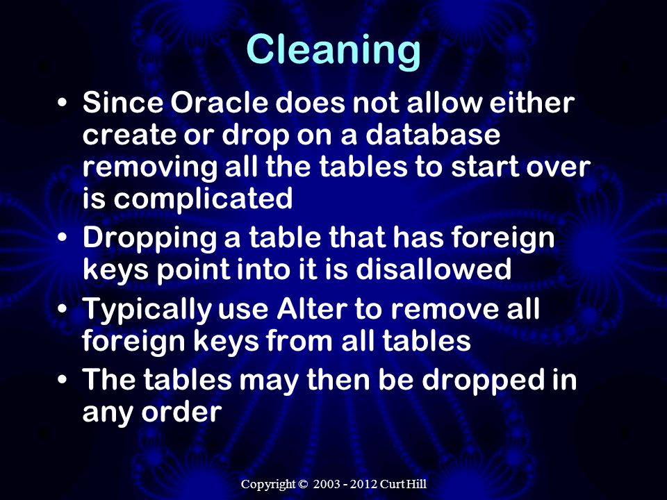 Cleaning Since Oracle does not allow either create or drop on a database removing all the tables to start over is complicated Dropping a table that has foreign keys point into it is disallowed Typically use Alter to remove all foreign keys from all tables The tables may then be dropped in any order Copyright © Curt Hill