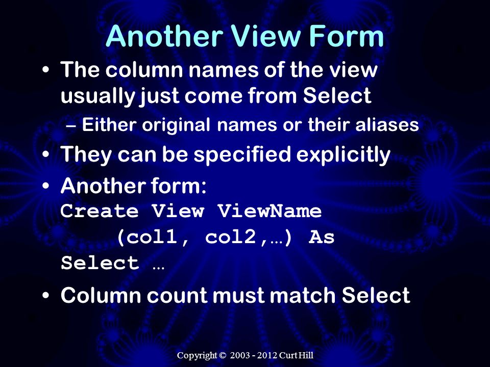 Another View Form The column names of the view usually just come from Select –Either original names or their aliases They can be specified explicitly Another form: Create View ViewName (col1, col2,…) As Select … Column count must match Select Copyright © Curt Hill