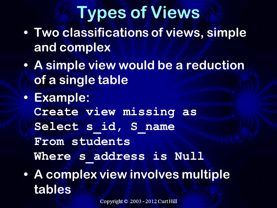 Types of Views Two classifications of views, simple and complex A simple view would be a reduction of a single table Example: Create view missing as Select s_id, S_name From students Where s_address is Null A complex view involves multiple tables Copyright © Curt Hill
