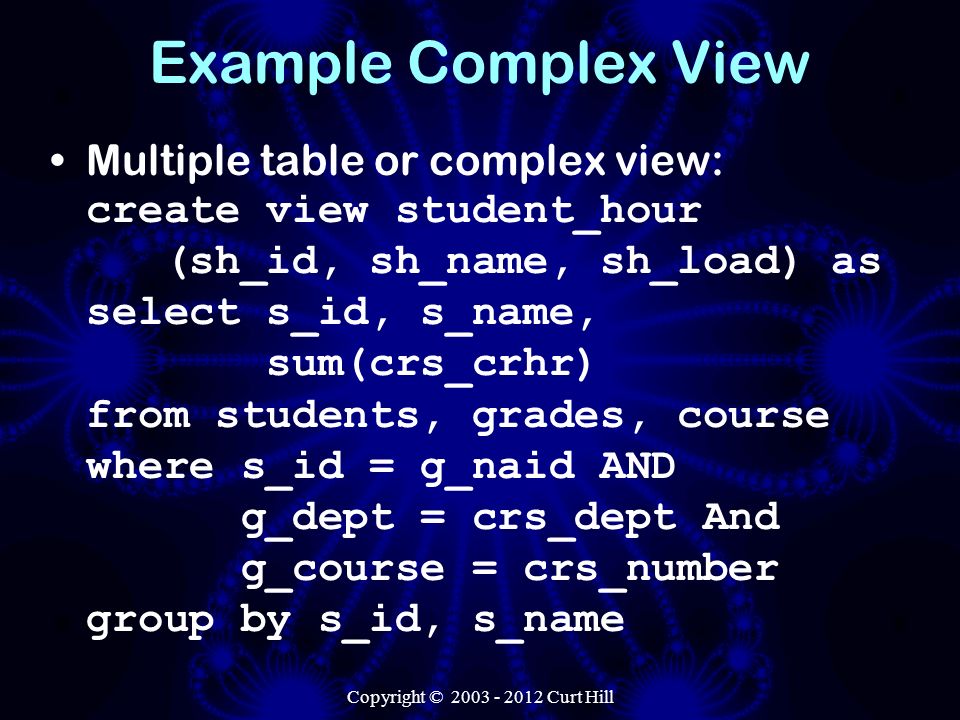 Example Complex View Multiple table or complex view: create view student_hour (sh_id, sh_name, sh_load) as select s_id, s_name, sum(crs_crhr) from students, grades, course where s_id = g_naid AND g_dept = crs_dept And g_course = crs_number group by s_id, s_name Copyright © Curt Hill