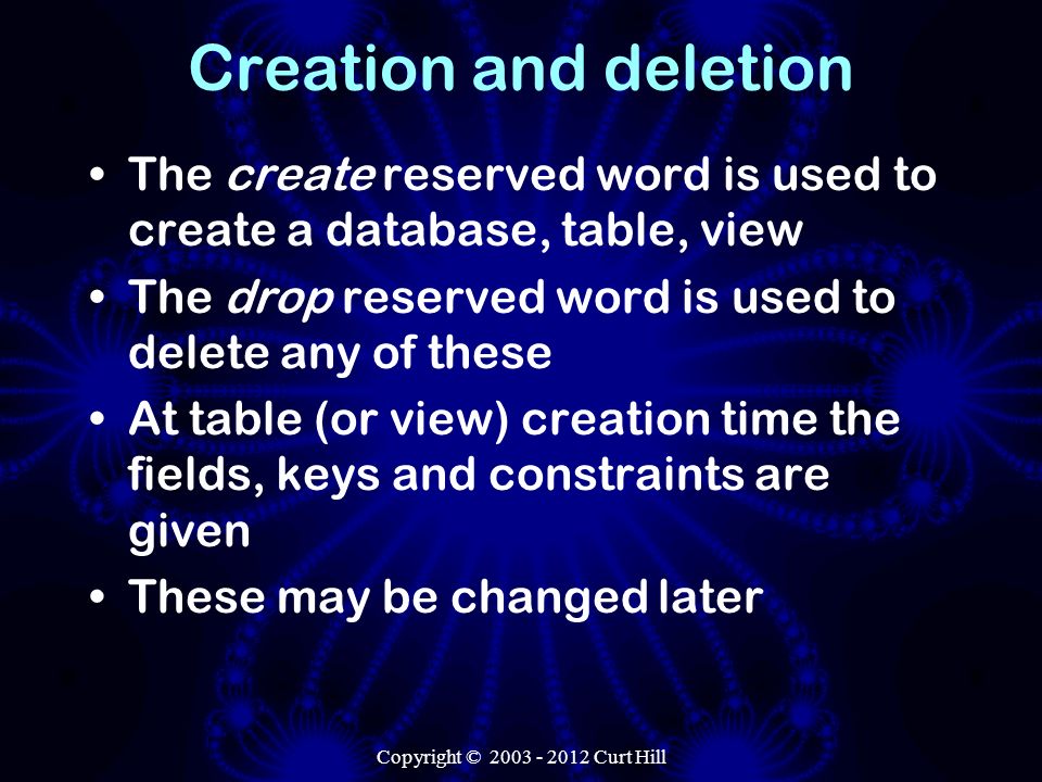 Copyright © Curt Hill Creation and deletion The create reserved word is used to create a database, table, view The drop reserved word is used to delete any of these At table (or view) creation time the fields, keys and constraints are given These may be changed later