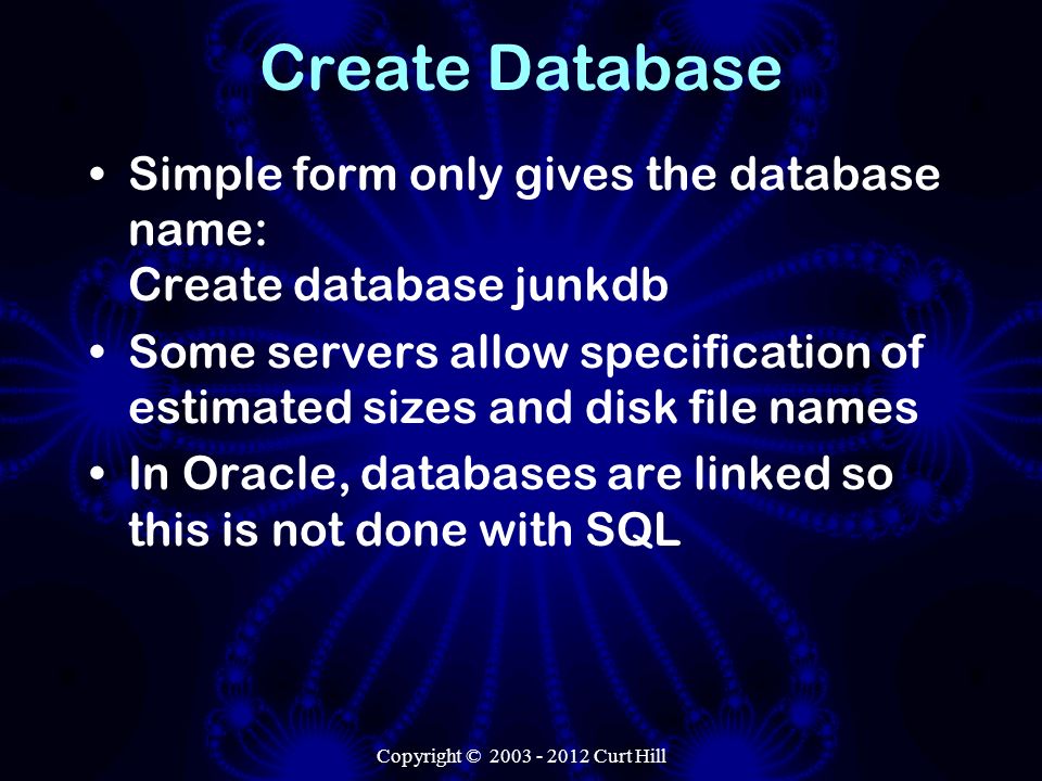 Copyright © Curt Hill Create Database Simple form only gives the database name: Create database junkdb Some servers allow specification of estimated sizes and disk file names In Oracle, databases are linked so this is not done with SQL