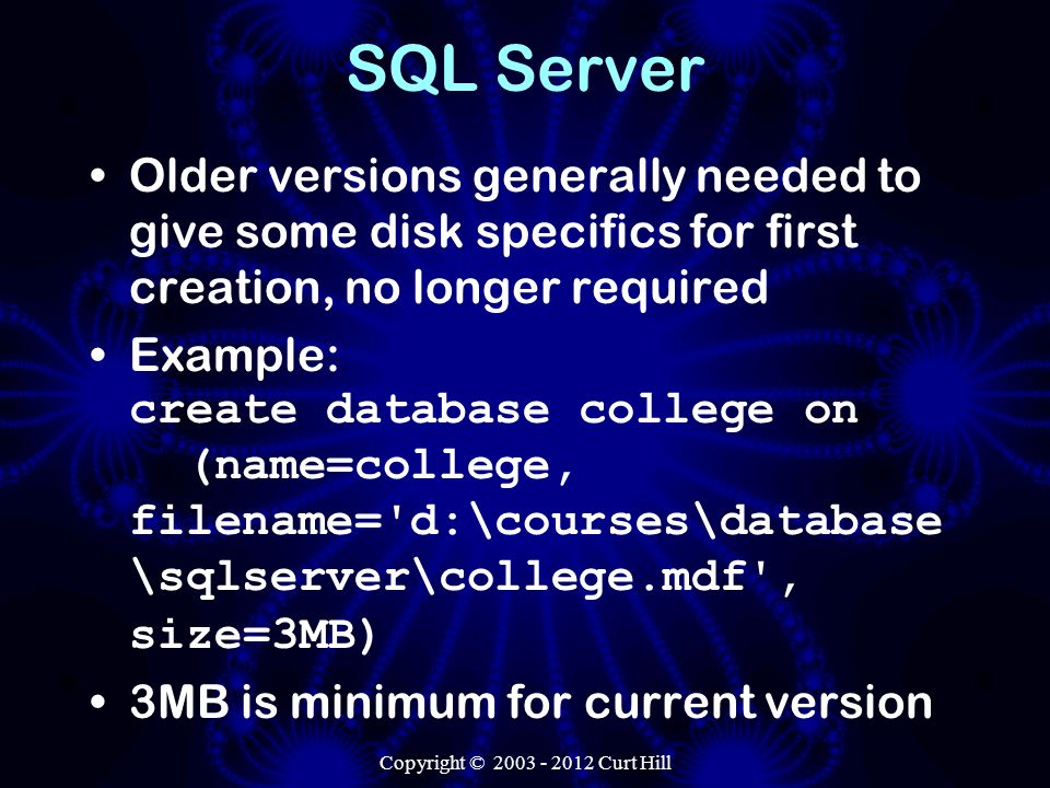 SQL Server Older versions generally needed to give some disk specifics for first creation, no longer required Example: create database college on (name=college, filename= d:\courses\database \sqlserver\college.mdf , size=3MB) 3MB is minimum for current version Copyright © Curt Hill