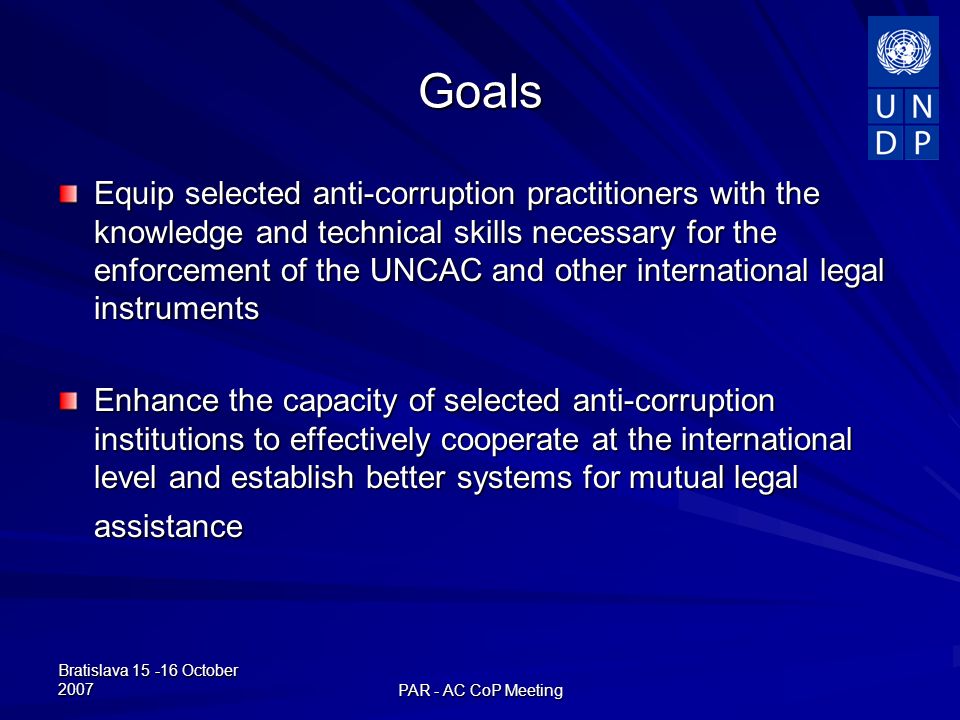Bratislava October 2007 PAR - AC CoP Meeting Goals Equip selected anti-corruption practitioners with the knowledge and technical skills necessary for the enforcement of the UNCAC and other international legal instruments Enhance the capacity of selected anti-corruption institutions to effectively cooperate at the international level and establish better systems for mutual legal assistance