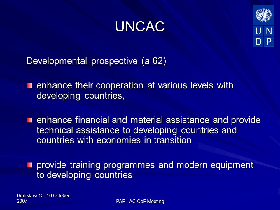 Bratislava October 2007 PAR - AC CoP Meeting UNCAC Developmental prospective (a 62) enhance their cooperation at various levels with developing countries, enhance financial and material assistance and provide technical assistance to developing countries and countries with economies in transition provide training programmes and modern equipment to developing countries