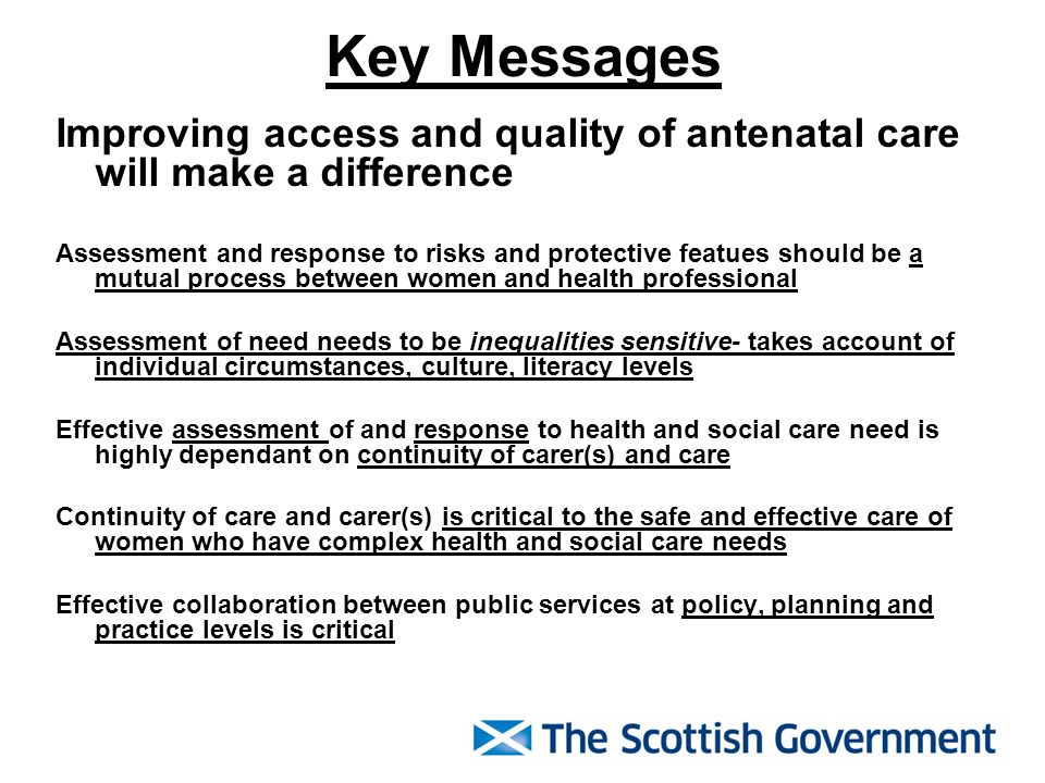 Key Messages Improving access and quality of antenatal care will make a difference Assessment and response to risks and protective featues should be a mutual process between women and health professional Assessment of need needs to be inequalities sensitive- takes account of individual circumstances, culture, literacy levels Effective assessment of and response to health and social care need is highly dependant on continuity of carer(s) and care Continuity of care and carer(s) is critical to the safe and effective care of women who have complex health and social care needs Effective collaboration between public services at policy, planning and practice levels is critical