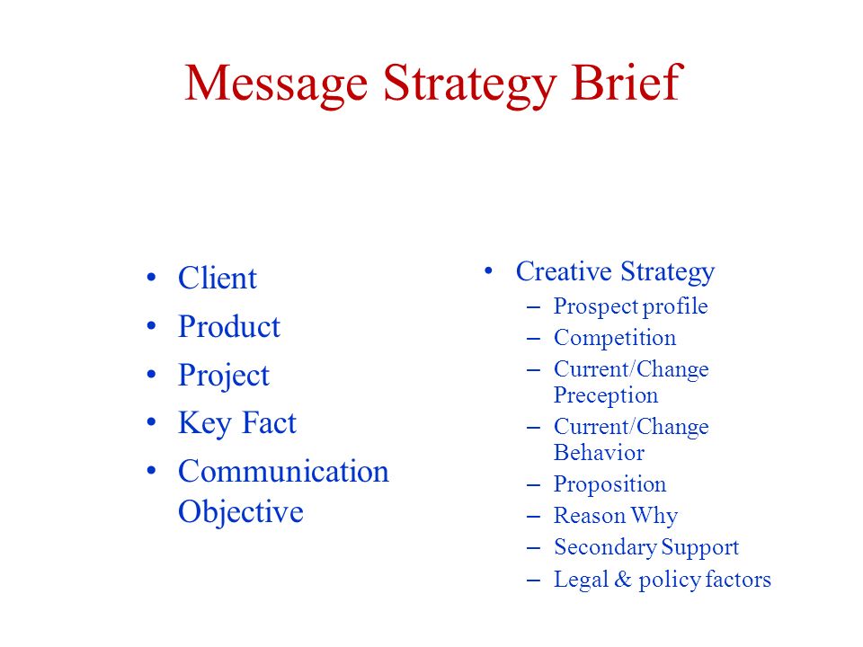 Message Strategy Brief Client Product Project Key Fact Communication Objective Creative Strategy – Prospect profile – Competition – Current/Change Preception – Current/Change Behavior – Proposition – Reason Why – Secondary Support – Legal & policy factors