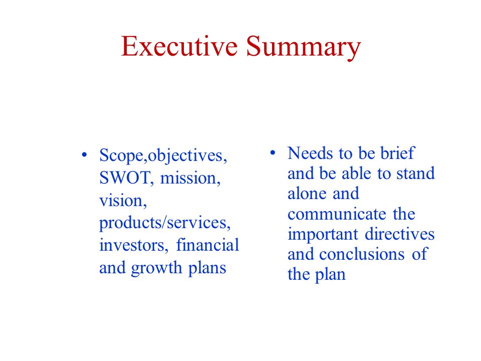 Executive Summary Scope,objectives, SWOT, mission, vision, products/services, investors, financial and growth plans Needs to be brief and be able to stand alone and communicate the important directives and conclusions of the plan