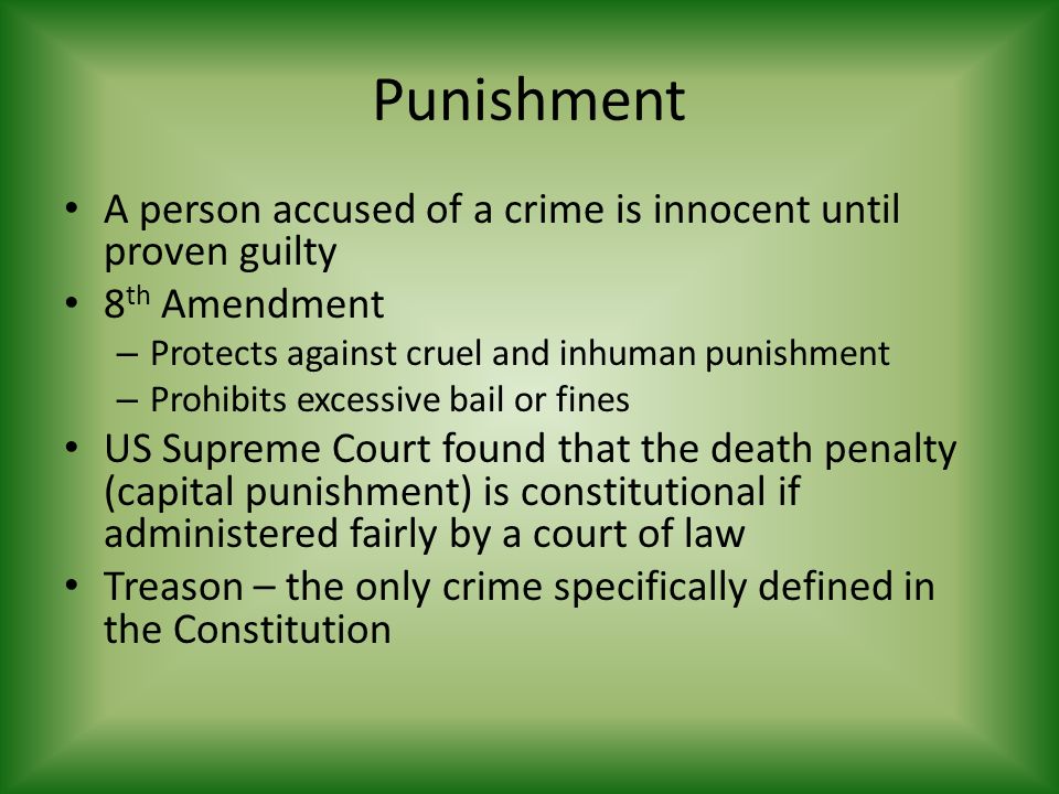 Punishment A person accused of a crime is innocent until proven guilty 8 th Amendment – Protects against cruel and inhuman punishment – Prohibits excessive bail or fines US Supreme Court found that the death penalty (capital punishment) is constitutional if administered fairly by a court of law Treason – the only crime specifically defined in the Constitution