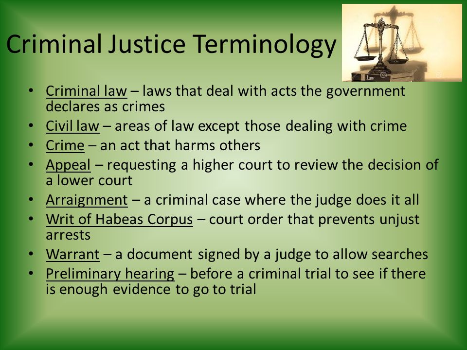 Criminal Justice Terminology Criminal law – laws that deal with acts the government declares as crimes Civil law – areas of law except those dealing with crime Crime – an act that harms others Appeal – requesting a higher court to review the decision of a lower court Arraignment – a criminal case where the judge does it all Writ of Habeas Corpus – court order that prevents unjust arrests Warrant – a document signed by a judge to allow searches Preliminary hearing – before a criminal trial to see if there is enough evidence to go to trial