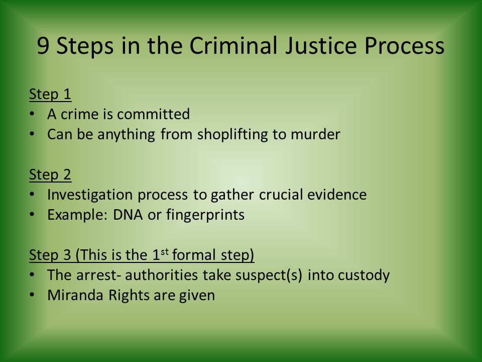 9 Steps in the Criminal Justice Process Step 1 A crime is committed Can be anything from shoplifting to murder Step 2 Investigation process to gather crucial evidence Example: DNA or fingerprints Step 3 (This is the 1 st formal step) The arrest- authorities take suspect(s) into custody Miranda Rights are given