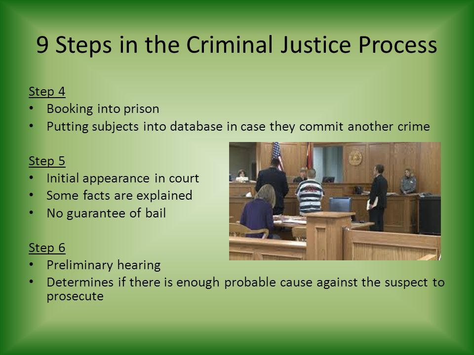9 Steps in the Criminal Justice Process Step 4 Booking into prison Putting subjects into database in case they commit another crime Step 5 Initial appearance in court Some facts are explained No guarantee of bail Step 6 Preliminary hearing Determines if there is enough probable cause against the suspect to prosecute