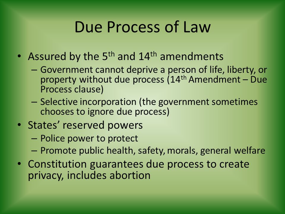 Due Process of Law Assured by the 5 th and 14 th amendments – Government cannot deprive a person of life, liberty, or property without due process (14 th Amendment – Due Process clause) – Selective incorporation (the government sometimes chooses to ignore due process) States’ reserved powers – Police power to protect – Promote public health, safety, morals, general welfare Constitution guarantees due process to create privacy, includes abortion