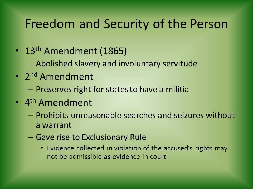 Freedom and Security of the Person 13 th Amendment (1865) – Abolished slavery and involuntary servitude 2 nd Amendment – Preserves right for states to have a militia 4 th Amendment – Prohibits unreasonable searches and seizures without a warrant – Gave rise to Exclusionary Rule Evidence collected in violation of the accused’s rights may not be admissible as evidence in court