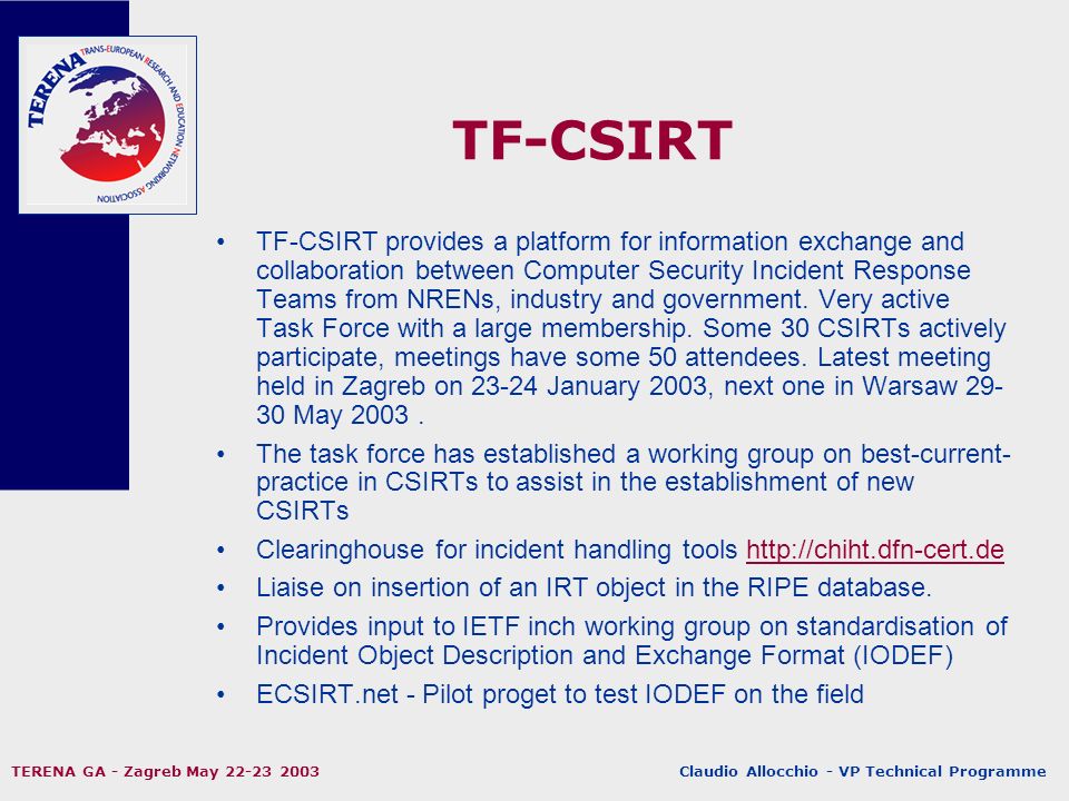Claudio Allocchio - VP Technical Programme TERENA GA - Zagreb May TF-CSIRT TF-CSIRT provides a platform for information exchange and collaboration between Computer Security Incident Response Teams from NRENs, industry and government.